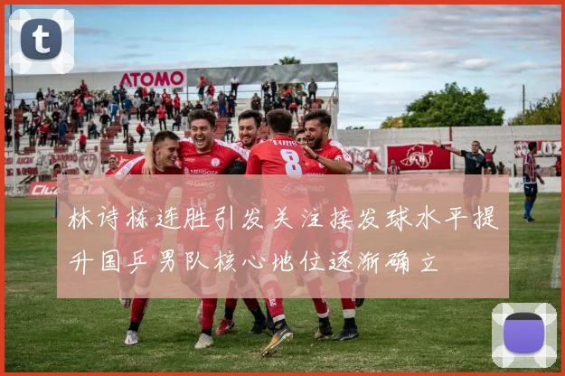 林诗栋连胜引发关注接发球水平提升国乒男队核心地位逐渐确立