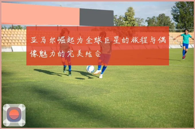 亚马尔崛起为全球巨星的旅程与偶像魅力的完美结合