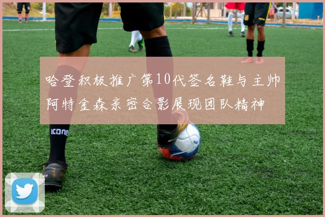 哈登积极推广第10代签名鞋与主帅阿特金森亲密合影展现团队精神