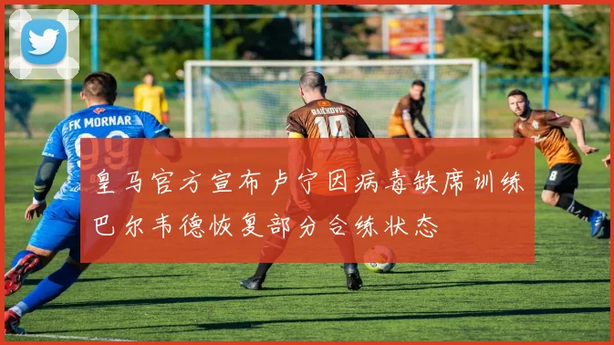 皇马官方宣布卢宁因病毒缺席训练巴尔韦德恢复部分合练状态