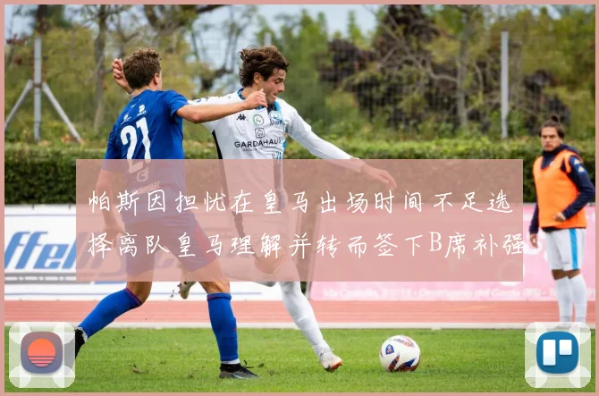 帕斯因担忧在皇马出场时间不足选择离队皇马理解并转而签下B席补强阵容