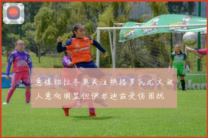 意媒称拉齐奥关注热格罗瓦尤文放人意向明显但伊尔迪兹受伤困扰