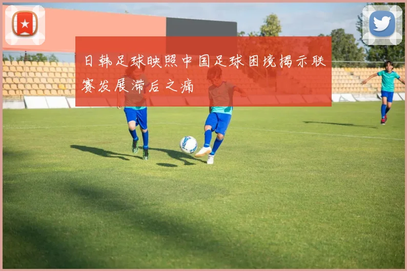 日韩足球映照中国足球困境揭示联赛发展滞后之痛