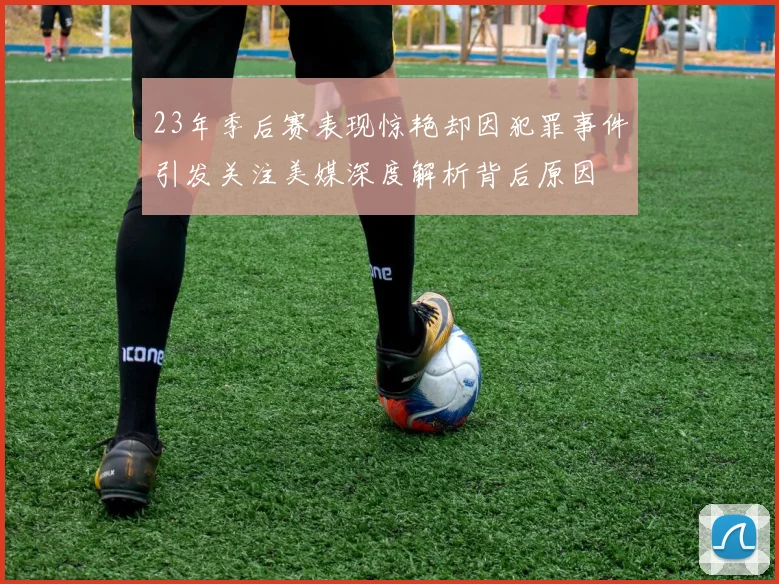 23年季后赛表现惊艳却因犯罪事件引发关注美媒深度解析背后原因
