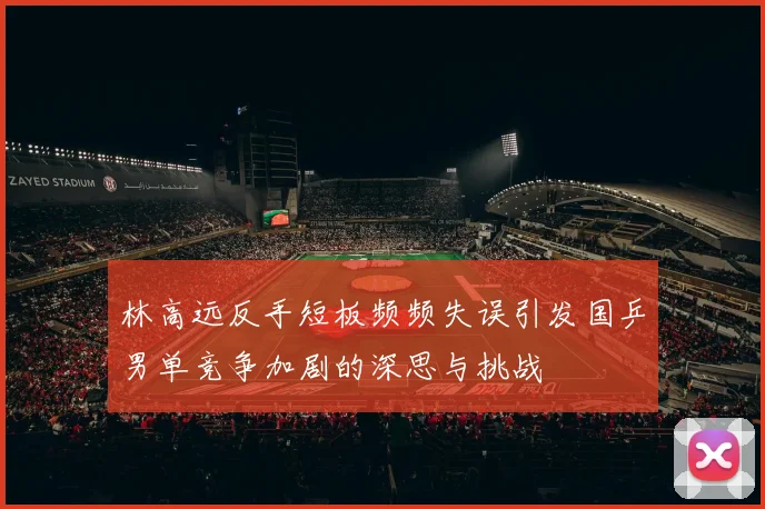 林高远反手短板频频失误引发国乒男单竞争加剧的深思与挑战