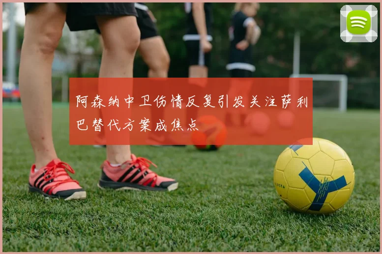 阿森纳中卫伤情反复引发关注萨利巴替代方案成焦点