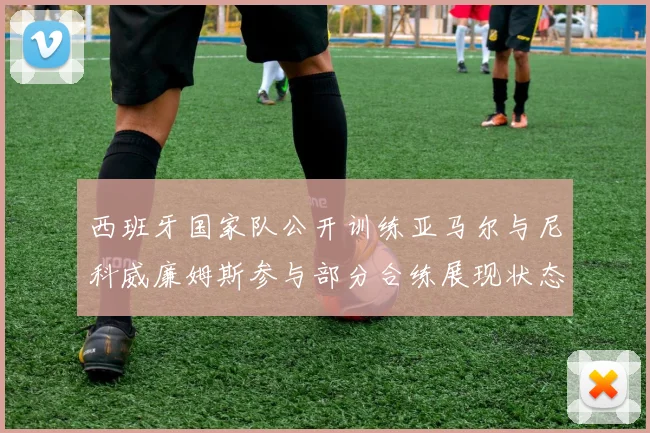 西班牙国家队公开训练亚马尔与尼科威廉姆斯参与部分合练展现状态