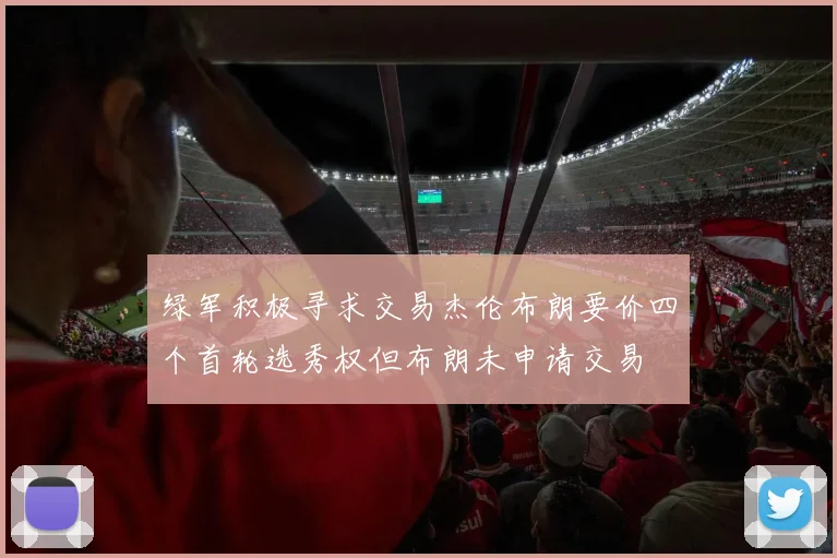 绿军积极寻求交易杰伦布朗要价四个首轮选秀权但布朗未申请交易