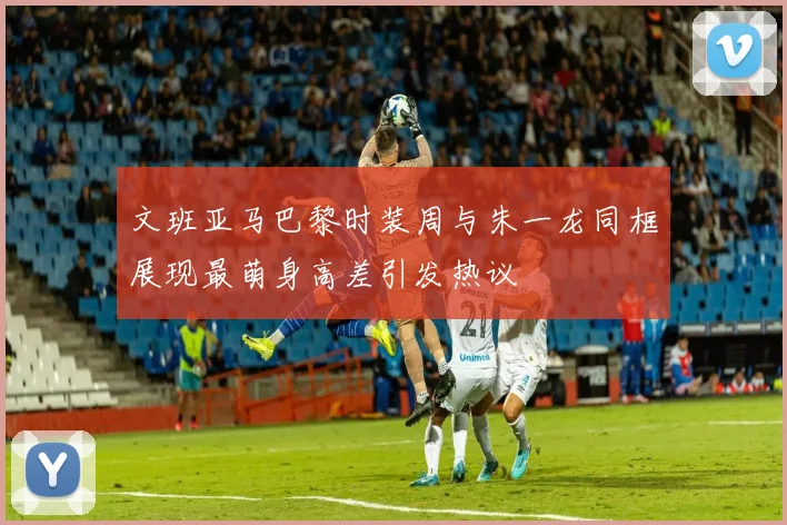 文班亚马巴黎时装周与朱一龙同框展现最萌身高差引发热议