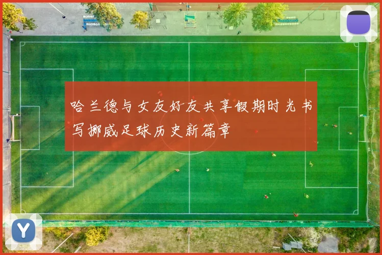 哈兰德与女友好友共享假期时光书写挪威足球历史新篇章