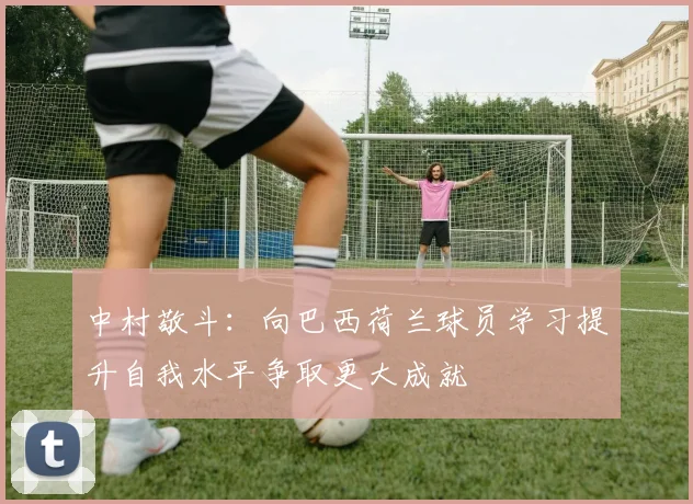 中村敬斗：向巴西荷兰球员学习提升自我水平争取更大成就