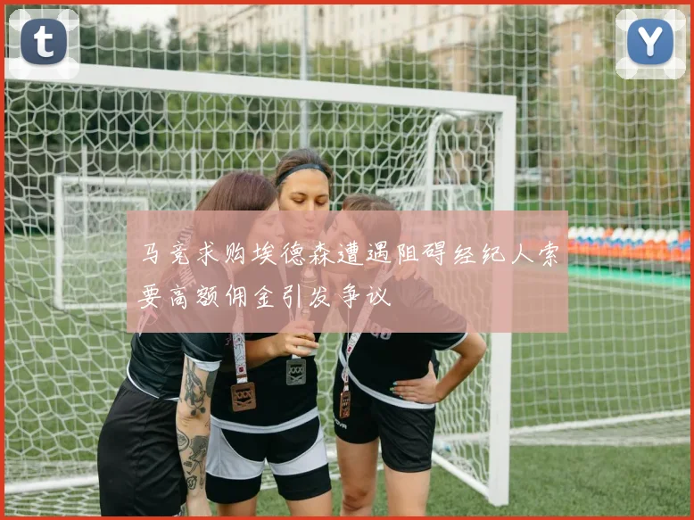 马竞求购埃德森遭遇阻碍经纪人索要高额佣金引发争议