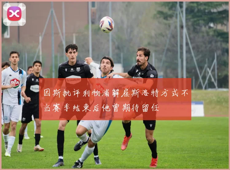 因斯批评利物浦解雇斯洛特方式不当赛季结束后他曾期待留任