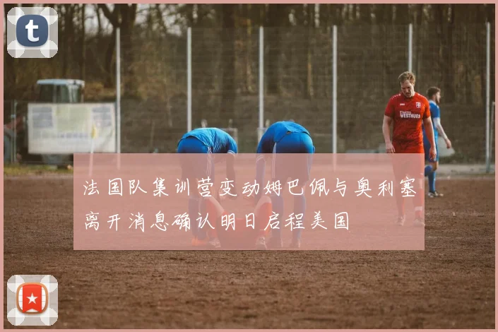法国队集训营变动姆巴佩与奥利塞离开消息确认明日启程美国