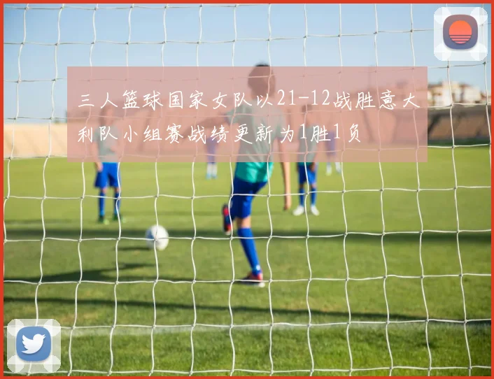 三人篮球国家女队以21-12战胜意大利队小组赛战绩更新为1胜1负