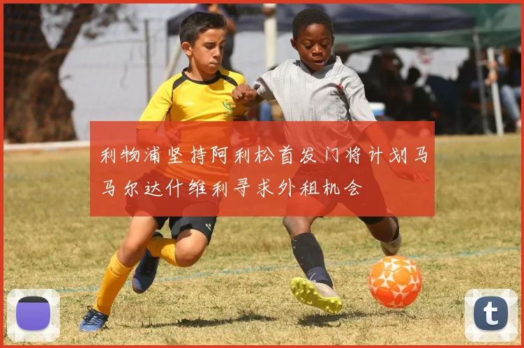 利物浦坚持阿利松首发门将计划马马尔达什维利寻求外租机会