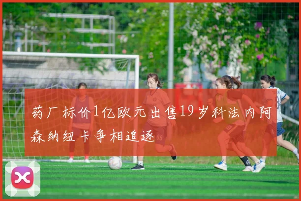 药厂标价1亿欧元出售19岁科法内阿森纳纽卡争相追逐