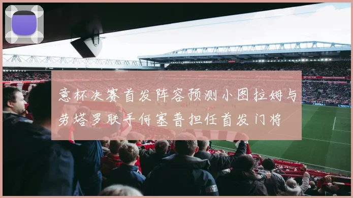 意杯决赛首发阵容预测小图拉姆与劳塔罗联手何塞普担任首发门将