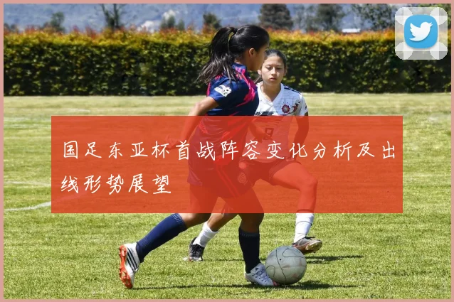 国足东亚杯首战阵容变化分析及出线形势展望