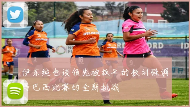 伊东纯也谈领先被扳平的教训强调与巴西比赛的全新挑战