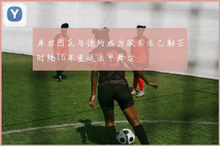 库尔图瓦与德约成为股东法乙勒芒时隔16年重返法甲舞台